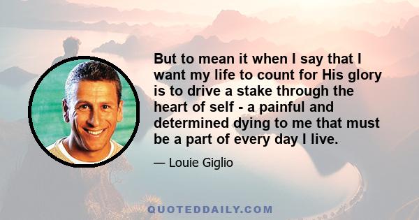 But to mean it when I say that I want my life to count for His glory is to drive a stake through the heart of self - a painful and determined dying to me that must be a part of every day I live.