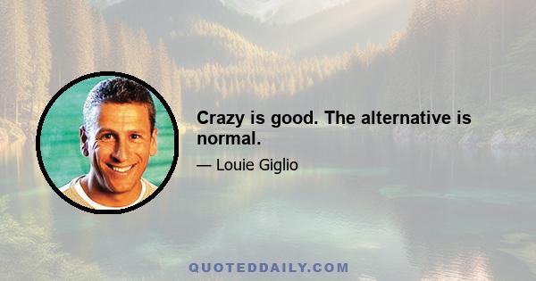 Crazy is good. The alternative is normal.