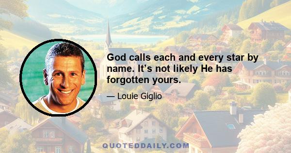 God calls each and every star by name. It’s not likely He has forgotten yours.