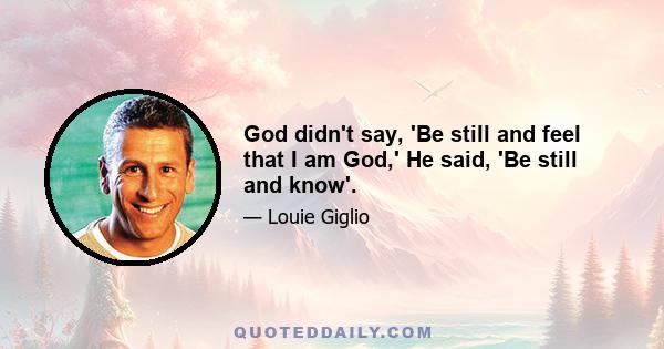 God didn't say, 'Be still and feel that I am God,' He said, 'Be still and know'.