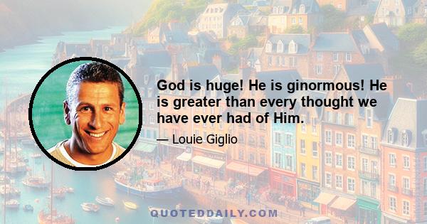 God is huge! He is ginormous! He is greater than every thought we have ever had of Him.