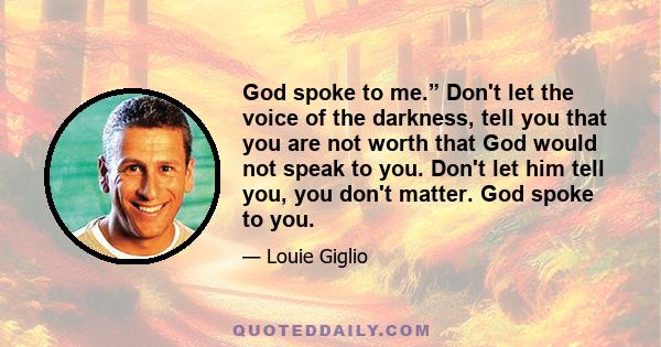 God spoke to me.” Don't let the voice of the darkness, tell you that you are not worth that God would not speak to you. Don't let him tell you, you don't matter. God spoke to you.