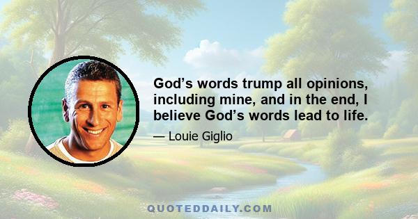 God’s words trump all opinions, including mine, and in the end, I believe God’s words lead to life.