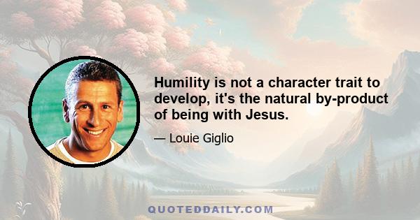 Humility is not a character trait to develop, it's the natural by-product of being with Jesus.