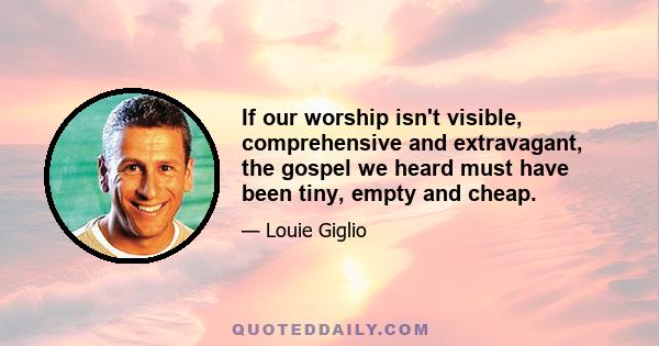 If our worship isn't visible, comprehensive and extravagant, the gospel we heard must have been tiny, empty and cheap.