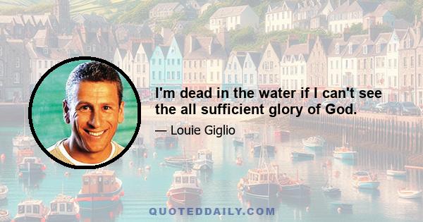 I'm dead in the water if I can't see the all sufficient glory of God.