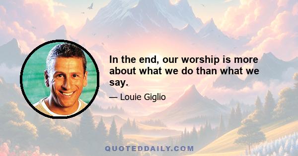 In the end, our worship is more about what we do than what we say.