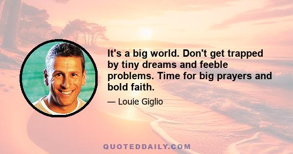 It's a big world. Don't get trapped by tiny dreams and feeble problems. Time for big prayers and bold faith.