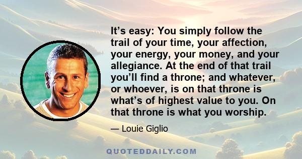 It’s easy: You simply follow the trail of your time, your affection, your energy, your money, and your allegiance. At the end of that trail you’ll find a throne; and whatever, or whoever, is on that throne is what’s of