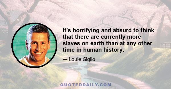 It's horrifying and absurd to think that there are currently more slaves on earth than at any other time in human history.