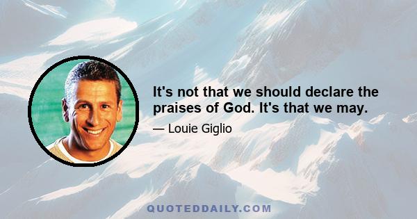 It's not that we should declare the praises of God. It's that we may.