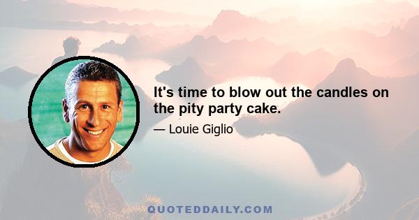 It's time to blow out the candles on the pity party cake.