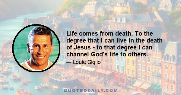 Life comes from death. To the degree that I can live in the death of Jesus - to that degree I can channel God's life to others.