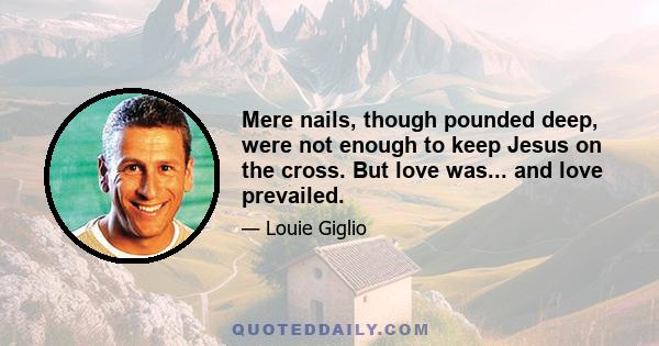 Mere nails, though pounded deep, were not enough to keep Jesus on the cross. But love was... and love prevailed.