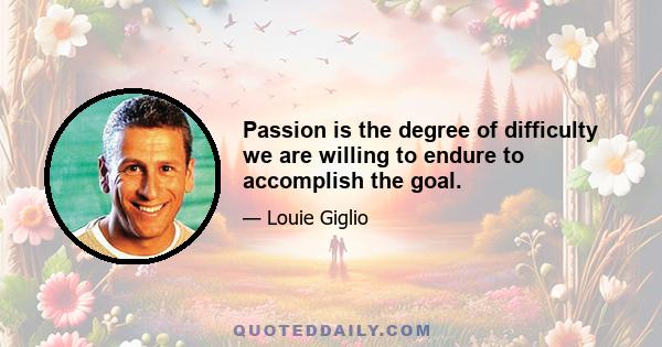 Passion is the degree of difficulty we are willing to endure to accomplish the goal.