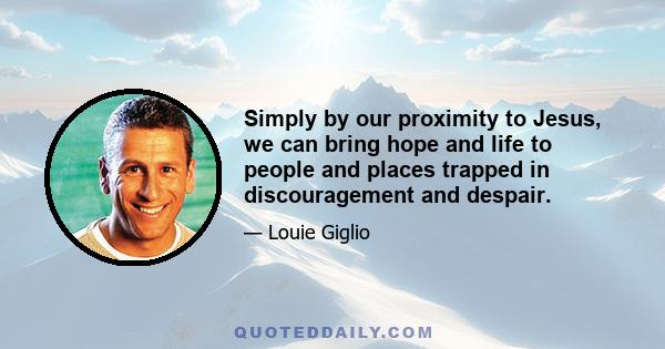 Simply by our proximity to Jesus, we can bring hope and life to people and places trapped in discouragement and despair.