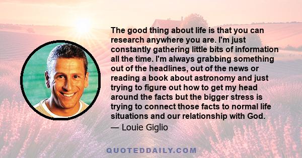 The good thing about life is that you can research anywhere you are. I'm just constantly gathering little bits of information all the time. I'm always grabbing something out of the headlines, out of the news or reading