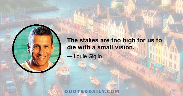 The stakes are too high for us to die with a small vision.