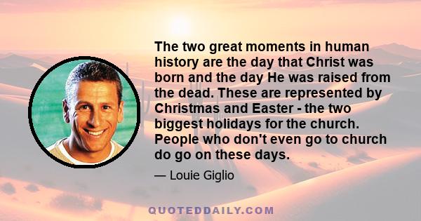 The two great moments in human history are the day that Christ was born and the day He was raised from the dead. These are represented by Christmas and Easter - the two biggest holidays for the church. People who don't