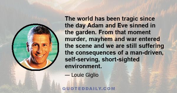 The world has been tragic since the day Adam and Eve sinned in the garden. From that moment murder, mayhem and war entered the scene and we are still suffering the consequences of a man-driven, self-serving,