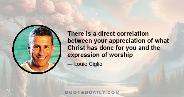 There is a direct correlation between your appreciation of what Christ has done for you and the expression of worship