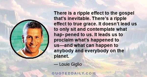 There is a ripple effect to the gospel that’s inevitable. There’s a ripple effect to true grace. It doesn’t lead us to only sit and contemplate what hap- pened to us. It leads us to proclaim what’s happened to us—and