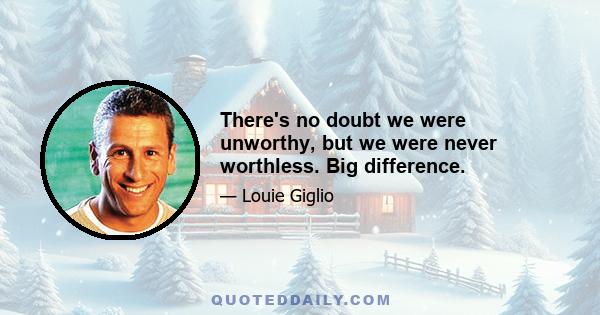 There's no doubt we were unworthy, but we were never worthless. Big difference.