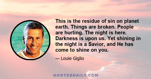 This is the residue of sin on planet earth. Things are broken. People are hurting. The night is here. Darkness is upon us. Yet shining in the night is a Savior, and He has come to shine on you.