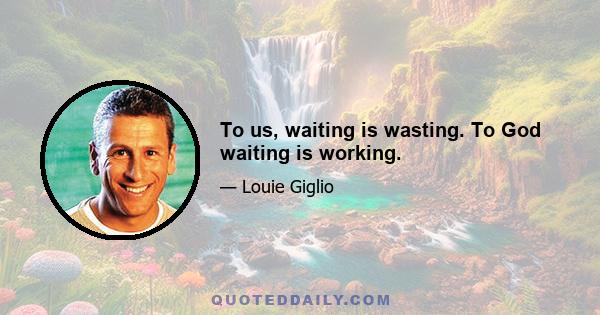 To us, waiting is wasting. To God waiting is working.