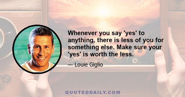 Whenever you say 'yes' to anything, there is less of you for something else. Make sure your 'yes' is worth the less.