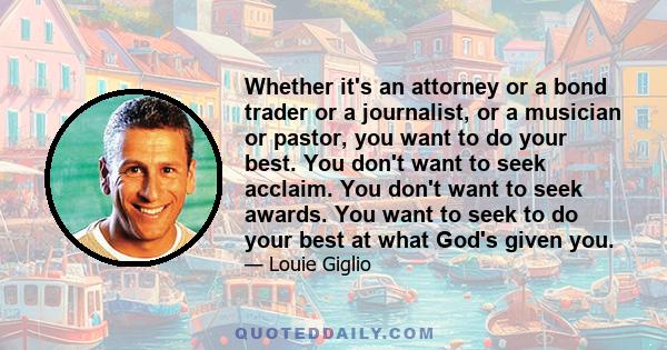 Whether it's an attorney or a bond trader or a journalist, or a musician or pastor, you want to do your best. You don't want to seek acclaim. You don't want to seek awards. You want to seek to do your best at what God's 