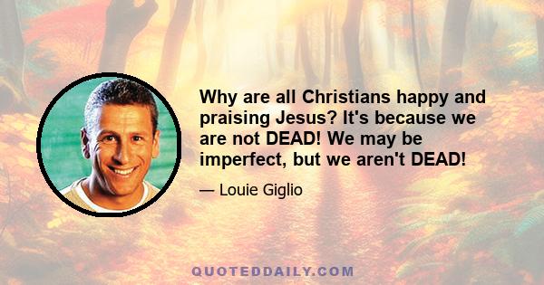 Why are all Christians happy and praising Jesus? It's because we are not DEAD! We may be imperfect, but we aren't DEAD!