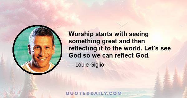 Worship starts with seeing something great and then reflecting it to the world. Let's see God so we can reflect God.