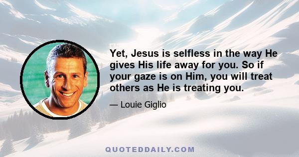 Yet, Jesus is selfless in the way He gives His life away for you. So if your gaze is on Him, you will treat others as He is treating you.