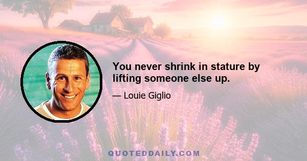 You never shrink in stature by lifting someone else up.