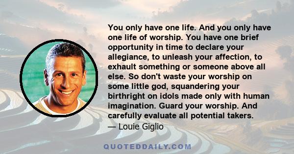 You only have one life. And you only have one life of worship. You have one brief opportunity in time to declare your allegiance, to unleash your affection, to exhault something or someone above all else. So don't waste 