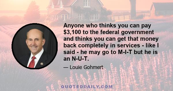 Anyone who thinks you can pay $3,100 to the federal government and thinks you can get that money back completely in services - like I said - he may go to M-I-T but he is an N-U-T.