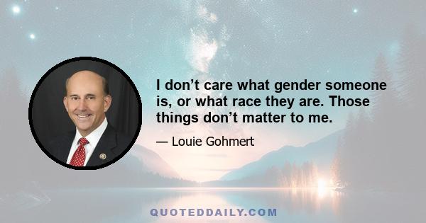 I don’t care what gender someone is, or what race they are. Those things don’t matter to me.