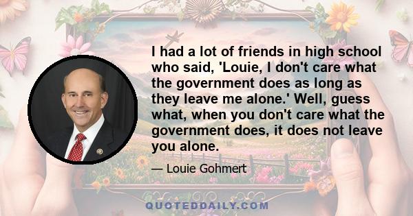 I had a lot of friends in high school who said, 'Louie, I don't care what the government does as long as they leave me alone.' Well, guess what, when you don't care what the government does, it does not leave you alone.