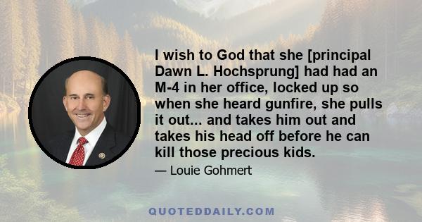 I wish to God that she [principal Dawn L. Hochsprung] had had an M-4 in her office, locked up so when she heard gunfire, she pulls it out... and takes him out and takes his head off before he can kill those precious