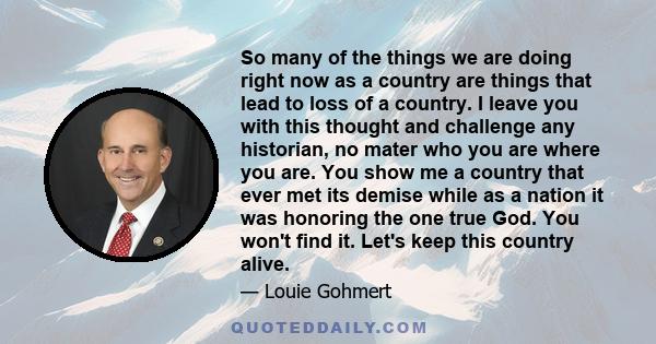 So many of the things we are doing right now as a country are things that lead to loss of a country. I leave you with this thought and challenge any historian, no mater who you are where you are. You show me a country