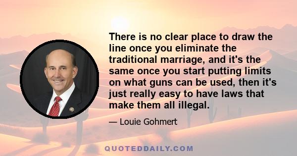 There is no clear place to draw the line once you eliminate the traditional marriage, and it's the same once you start putting limits on what guns can be used, then it's just really easy to have laws that make them all