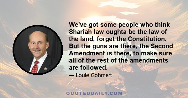 We've got some people who think Shariah law oughta be the law of the land, forget the Constitution. But the guns are there, the Second Amendment is there, to make sure all of the rest of the amendments are followed.