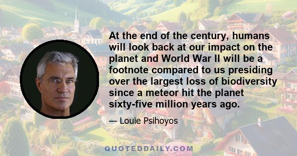 At the end of the century, humans will look back at our impact on the planet and World War II will be a footnote compared to us presiding over the largest loss of biodiversity since a meteor hit the planet sixty-five