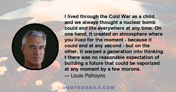 I lived through the Cold War as a child, and we always thought a nuclear bomb could end life everywhere at any time. On one hand, it created an atmosphere where you lived for the moment - because it could end at any