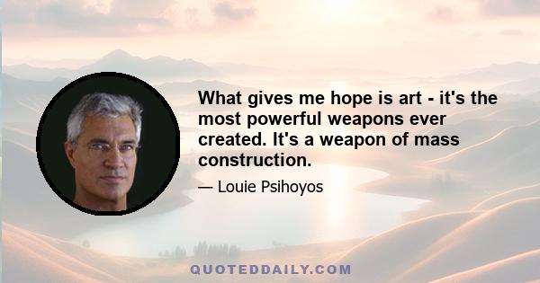 What gives me hope is art - it's the most powerful weapons ever created. It's a weapon of mass construction.