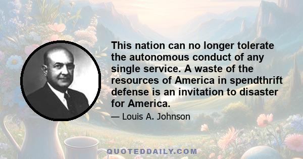 This nation can no longer tolerate the autonomous conduct of any single service. A waste of the resources of America in spendthrift defense is an invitation to disaster for America.