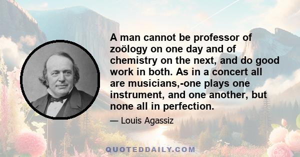 A man cannot be professor of zoölogy on one day and of chemistry on the next, and do good work in both. As in a concert all are musicians,-one plays one instrument, and one another, but none all in perfection.