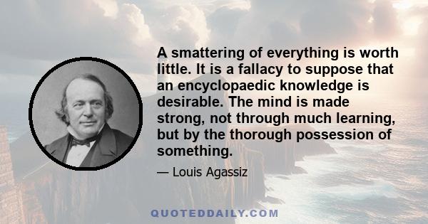 A smattering of everything is worth little. It is a fallacy to suppose that an encyclopaedic knowledge is desirable. The mind is made strong, not through much learning, but by the thorough possession of something.