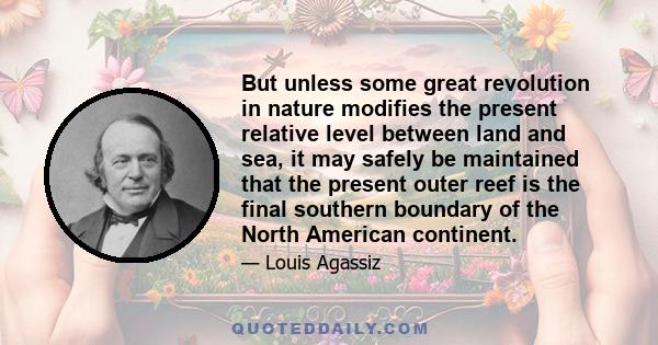 But unless some great revolution in nature modifies the present relative level between land and sea, it may safely be maintained that the present outer reef is the final southern boundary of the North American continent.